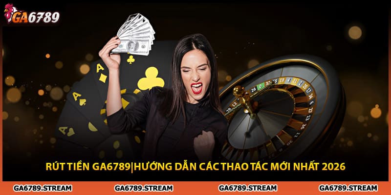 Rút tiền Ga6789 | Hướng Dẫn Các Thao Tác Mới Nhất 2026